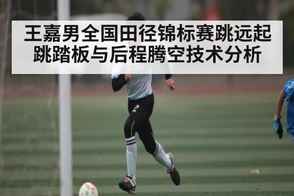 王嘉男全国田径锦标赛跳远起跳踏板与后程腾空技术分析 - RayGaming